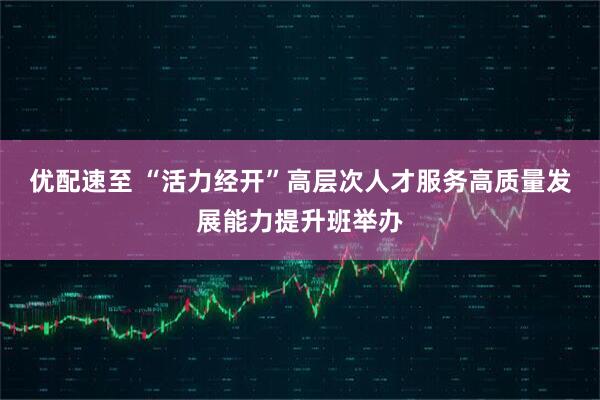 优配速至 “活力经开”高层次人才服务高质量发展能力提升班举办