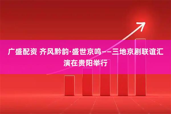广盛配资 齐风黔韵·盛世京鸣——三地京剧联谊汇演在贵阳举行