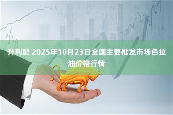 升利配 2025年10月23日全国主要批发市场色拉油价格行情