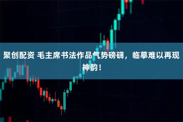 聚创配资 毛主席书法作品气势磅礴,临摹难以再现神韵!