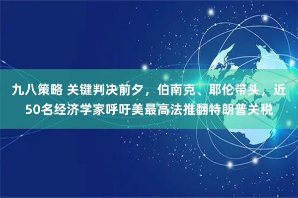 九八策略 关键判决前夕,伯南克、耶伦带头,近50名经济学家呼吁美最高法推翻特朗普关税