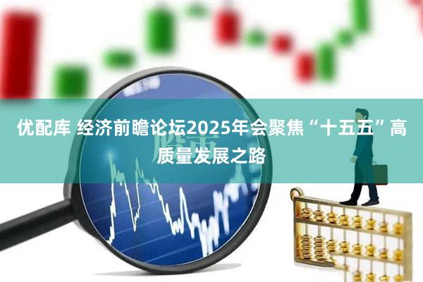 优配库 经济前瞻论坛2025年会聚焦“十五五”高质量发展之路