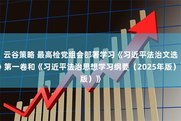 云谷策略 最高检党组会部署学习《习近平法治文选》第一卷和《习近平法治思想学习纲要（2025年版）》