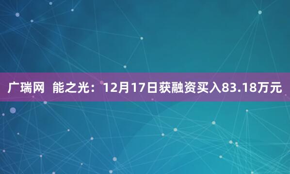 广瑞网  能之光：12月17日获融资买入83.18万元