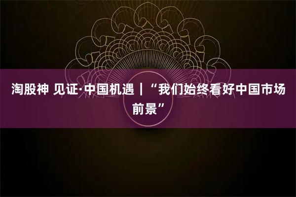 淘股神 见证·中国机遇｜“我们始终看好中国市场前景”