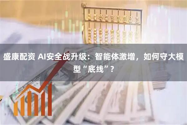 盛康配资 AI安全战升级：智能体激增，如何守大模型“底线”?