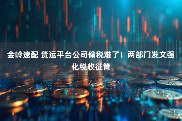 金岭速配 货运平台公司偷税难了！两部门发文强化税收征管