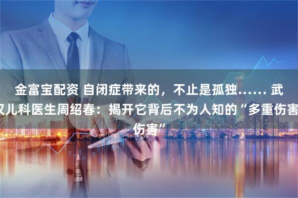 金富宝配资 自闭症带来的，不止是孤独…… 武汉儿科医生周绍春：揭开它背后不为人知的“多重伤害”