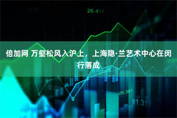倍加网 万壑松风入沪上，上海隐·兰艺术中心在闵行落成