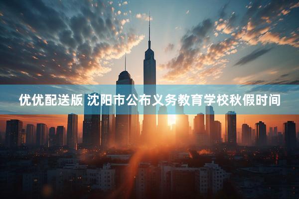 优优配送版 沈阳市公布义务教育学校秋假时间