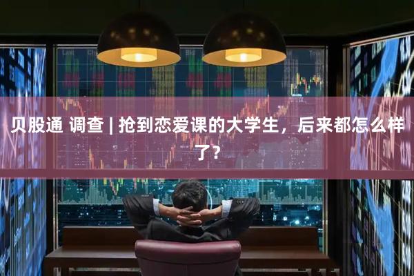 贝股通 调查 | 抢到恋爱课的大学生，后来都怎么样了？