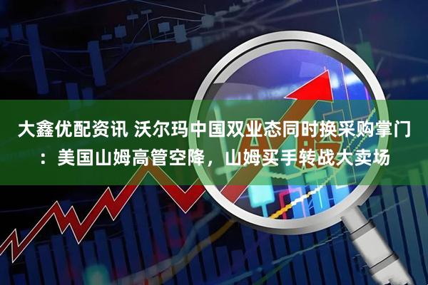 大鑫优配资讯 沃尔玛中国双业态同时换采购掌门：美国山姆高管空降，山姆买手转战大卖场