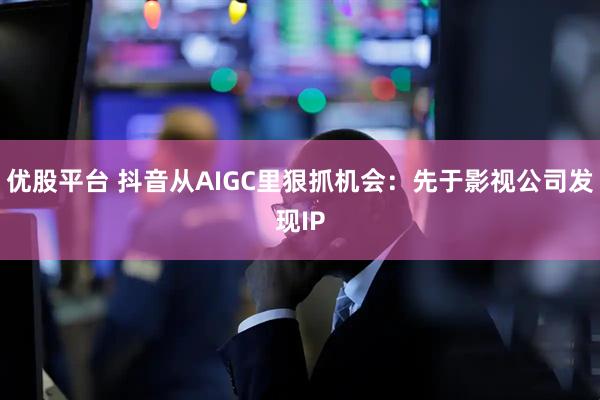 优股平台 抖音从AIGC里狠抓机会：先于影视公司发现IP